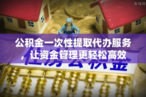 景县公积金一次性提取代办服务，让资金管理更轻松高效