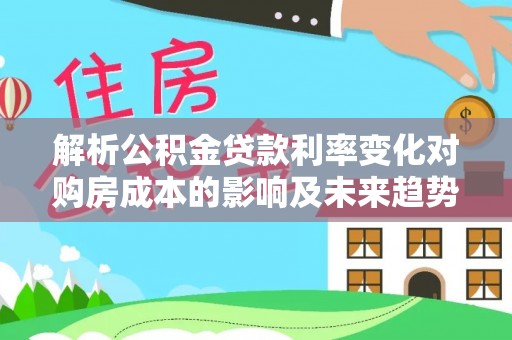 景县解析公积金贷款利率变化对购房成本的影响及未来趋势