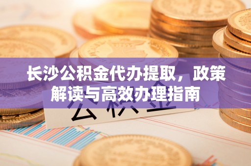 景县长沙公积金代办提取，政策解读与高效办理指南