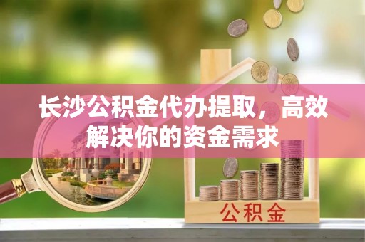 景县长沙公积金代办提取，高效解决你的资金需求