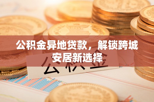 景县公积金异地贷款，解锁跨城安居新选择