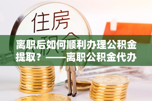 景县离职后如何顺利办理公积金提取？——离职公积金代办提取全攻略