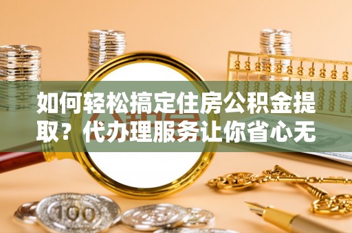 景县如何轻松搞定住房公积金提取？代办理服务让你省心无忧
