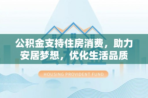 景县公积金支持住房消费，助力安居梦想，优化生活品质