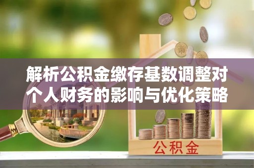 景县解析公积金缴存基数调整对个人财务的影响与优化策略