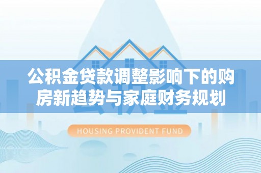 景县公积金贷款调整影响下的购房新趋势与家庭财务规划