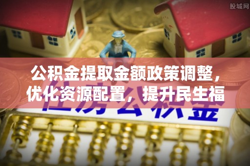 景县公积金提取金额政策调整，优化资源配置，提升民生福祉