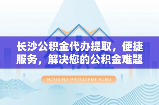 景县长沙公积金代办提取，便捷服务，解决您的公积金难题