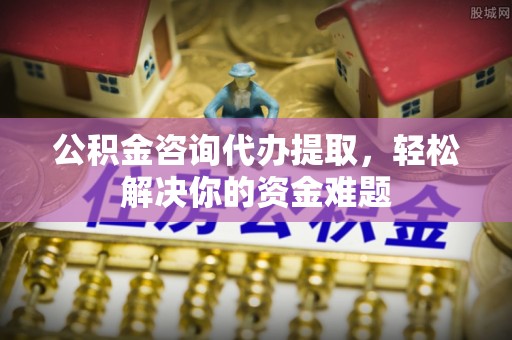 景县公积金咨询代办提取，轻松解决你的资金难题