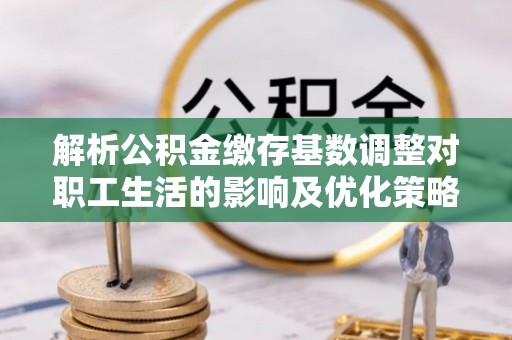 景县解析公积金缴存基数调整对职工生活的影响及优化策略