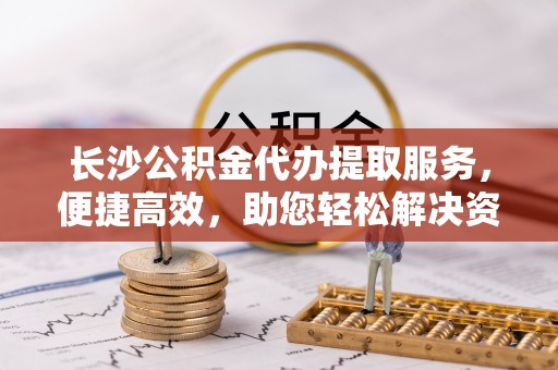 景县长沙公积金代办提取服务，便捷高效，助您轻松解决资金需求