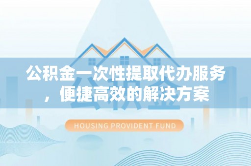 景县公积金一次性提取代办服务，便捷高效的解决方案