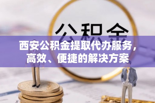景县西安公积金提取代办服务，高效、便捷的解决方案