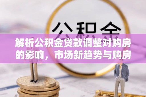 景县解析公积金贷款调整对购房的影响，市场新趋势与购房者策略