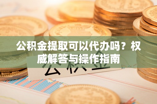 景县公积金提取可以代办吗？权威解答与操作指南