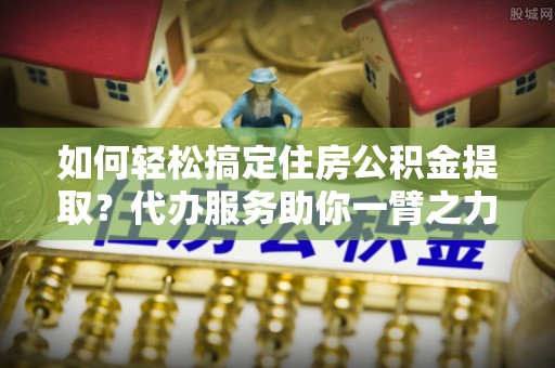 景县如何轻松搞定住房公积金提取？代办服务助你一臂之力