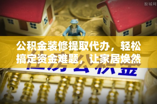 景县公积金装修提取代办，轻松搞定资金难题，让家居焕然一新