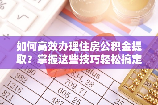 景县如何高效办理住房公积金提取？掌握这些技巧轻松搞定