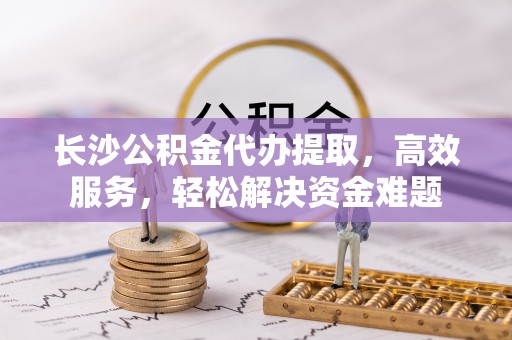 景县长沙公积金代办提取，高效服务，轻松解决资金难题