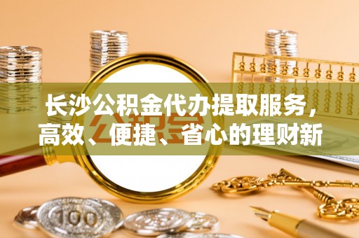 景县长沙公积金代办提取服务，高效、便捷、省心的理财新选择