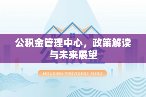 景县公积金管理中心，政策解读与未来展望