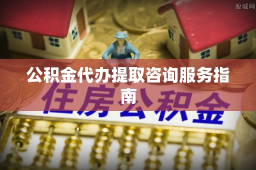 景县公积金代办提取咨询服务指南