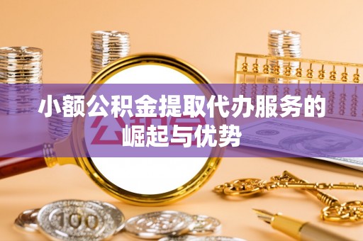 景县小额公积金提取代办服务的崛起与优势