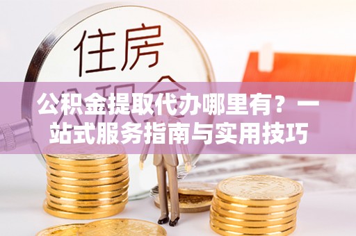 景县公积金提取代办哪里有？一站式服务指南与实用技巧