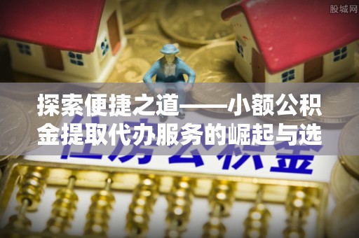 景县探索便捷之道——小额公积金提取代办服务的崛起与选择